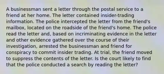 A businessman sent a letter through the postal service to a friend at her home. The letter contained insider-trading information. The police intercepted the letter from the friend's mailbox, located on the roadside of the friend's home. The police read the letter and, based on incriminating evidence in the letter and other evidence gathered over the course of their investigation, arrested the businessman and friend for conspiracy to commit insider trading. At trial, the friend moved to suppress the contents of the letter. Is the court likely to find that the police conducted a search by reading the letter?