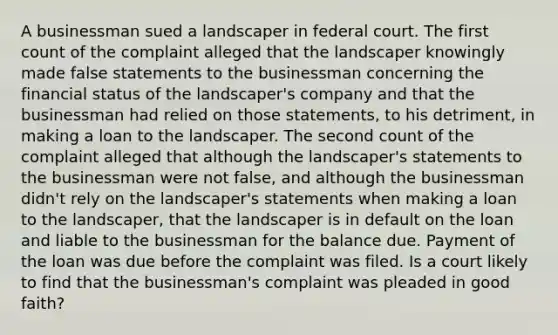 A businessman sued a landscaper in federal court. The first count of the complaint alleged that the landscaper knowingly made false statements to the businessman concerning the financial status of the landscaper's company and that the businessman had relied on those statements, to his detriment, in making a loan to the landscaper. The second count of the complaint alleged that although the landscaper's statements to the businessman were not false, and although the businessman didn't rely on the landscaper's statements when making a loan to the landscaper, that the landscaper is in default on the loan and liable to the businessman for the balance due. Payment of the loan was due before the complaint was filed. Is a court likely to find that the businessman's complaint was pleaded in good faith?