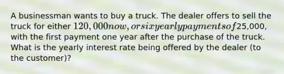 A businessman wants to buy a truck. The dealer offers to sell the truck for either 120,000 now, or six yearly payments of25,000, with the first payment one year after the purchase of the truck. What is the yearly interest rate being offered by the dealer (to the customer)?