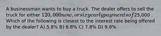 A businessman wants to buy a truck. The dealer offers to sell the truck for either 120,000 now, or six yearly payments of25,000 . Which of the following is closest to the interest rate being offered by the dealer? A) 5.8% B) 6.8% C) 7.8% D) 9.8%