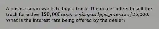 A businessman wants to buy a truck. The dealer offers to sell the truck for either 120,000 now, or six yearly payments of25,000. What is the interest rate being offered by the dealer?