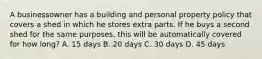 A businessowner has a building and personal property policy that covers a shed in which he stores extra parts. If he buys a second shed for the same purposes, this will be automatically covered for how long? A. 15 days B. 20 days C. 30 days D. 45 days