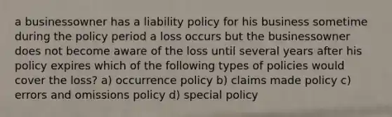 a businessowner has a liability policy for his business sometime during the policy period a loss occurs but the businessowner does not become aware of the loss until several years after his policy expires which of the following types of policies would cover the loss? a) occurrence policy b) claims made policy c) errors and omissions policy d) special policy