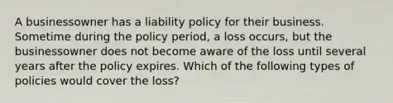 A businessowner has a liability policy for their business. Sometime during the policy period, a loss occurs, but the businessowner does not become aware of the loss until several years after the policy expires. Which of the following types of policies would cover the loss?