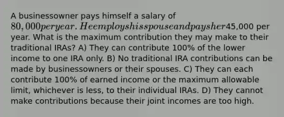 A businessowner pays himself a salary of 80,000 per year. He employs his spouse and pays her45,000 per year. What is the maximum contribution they may make to their traditional IRAs? A) They can contribute 100% of the lower income to one IRA only. B) No traditional IRA contributions can be made by businessowners or their spouses. C) They can each contribute 100% of earned income or the maximum allowable limit, whichever is less, to their individual IRAs. D) They cannot make contributions because their joint incomes are too high.