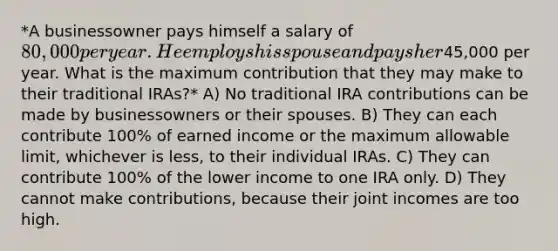 *A businessowner pays himself a salary of 80,000 per year. He employs his spouse and pays her45,000 per year. What is the maximum contribution that they may make to their traditional IRAs?* A) No traditional IRA contributions can be made by businessowners or their spouses. B) They can each contribute 100% of earned income or the maximum allowable limit, whichever is less, to their individual IRAs. C) They can contribute 100% of the lower income to one IRA only. D) They cannot make contributions, because their joint incomes are too high.