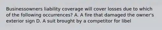 Businessowners liability coverage will cover losses due to which of the following occurrences? A. A fire that damaged the owner's exterior sign D. A suit brought by a competitor for libel