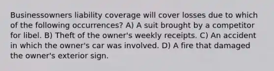 Businessowners liability coverage will cover losses due to which of the following occurrences? A) A suit brought by a competitor for libel. B) Theft of the owner's weekly receipts. C) An accident in which the owner's car was involved. D) A fire that damaged the owner's exterior sign.