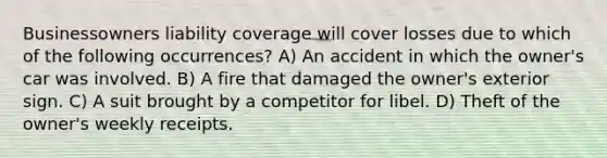 Businessowners liability coverage will cover losses due to which of the following occurrences? A) An accident in which the owner's car was involved. B) A fire that damaged the owner's exterior sign. C) A suit brought by a competitor for libel. D) Theft of the owner's weekly receipts.