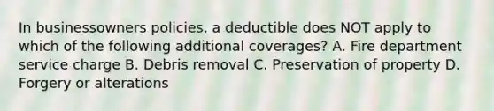 In businessowners policies, a deductible does NOT apply to which of the following additional coverages? A. Fire department service charge B. Debris removal C. Preservation of property D. Forgery or alterations