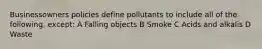 Businessowners policies define pollutants to include all of the following, except: A Falling objects B Smoke C Acids and alkalis D Waste