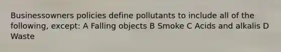 Businessowners policies define pollutants to include all of the following, except: A Falling objects B Smoke C Acids and alkalis D Waste