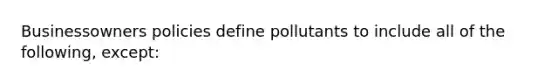 Businessowners policies define pollutants to include all of the following, except: