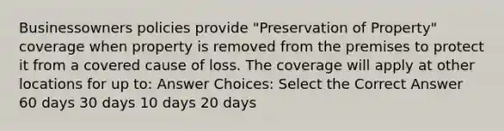 Businessowners policies provide "Preservation of Property" coverage when property is removed from the premises to protect it from a covered cause of loss. The coverage will apply at other locations for up to: Answer Choices: Select the Correct Answer 60 days 30 days 10 days 20 days