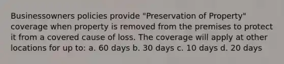 Businessowners policies provide "Preservation of Property" coverage when property is removed from the premises to protect it from a covered cause of loss. The coverage will apply at other locations for up to: a. 60 days b. 30 days c. 10 days d. 20 days