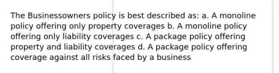 The Businessowners policy is best described as: a. A monoline policy offering only property coverages b. A monoline policy offering only liability coverages c. A package policy offering property and liability coverages d. A package policy offering coverage against all risks faced by a business