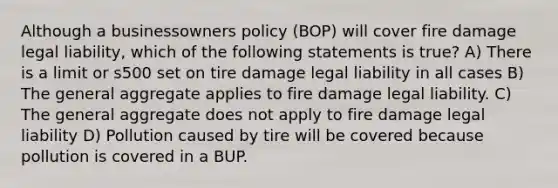 Although a businessowners policy (BOP) will cover fire damage legal liability, which of the following statements is true? A) There is a limit or s500 set on tire damage legal liability in all cases B) The general aggregate applies to fire damage legal liability. C) The general aggregate does not apply to fire damage legal liability D) Pollution caused by tire will be covered because pollution is covered in a BUP.