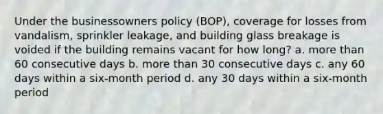 Under the businessowners policy (BOP), coverage for losses from vandalism, sprinkler leakage, and building glass breakage is voided if the building remains vacant for how long? a. <a href='https://www.questionai.com/knowledge/keWHlEPx42-more-than' class='anchor-knowledge'>more than</a> 60 consecutive days b. more than 30 consecutive days c. any 60 days within a six-month period d. any 30 days within a six-month period