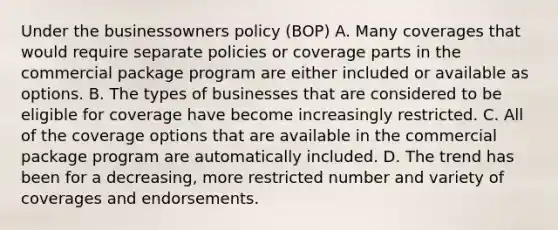 Under the businessowners policy (BOP) A. Many coverages that would require separate policies or coverage parts in the commercial package program are either included or available as options. B. The types of businesses that are considered to be eligible for coverage have become increasingly restricted. C. All of the coverage options that are available in the commercial package program are automatically included. D. The trend has been for a decreasing, more restricted number and variety of coverages and endorsements.