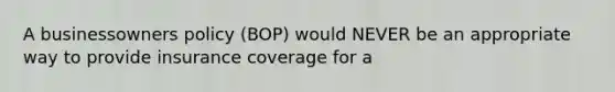 A businessowners policy (BOP) would NEVER be an appropriate way to provide insurance coverage for a