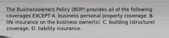 The Businessowners Policy (BOP) provides all of the following coverages EXCEPT A. business personal property coverage. B. life insurance on the business owner(s). C. building (structure) coverage. D. liability insurance.