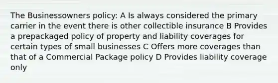 The Businessowners policy: A Is always considered the primary carrier in the event there is other collectible insurance B Provides a prepackaged policy of property and liability coverages for certain types of small businesses C Offers more coverages than that of a Commercial Package policy D Provides liability coverage only