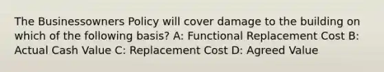 The Businessowners Policy will cover damage to the building on which of the following basis? A: Functional Replacement Cost B: Actual Cash Value C: Replacement Cost D: Agreed Value