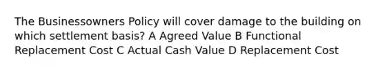 The Businessowners Policy will cover damage to the building on which settlement basis? A Agreed Value B Functional Replacement Cost C Actual Cash Value D Replacement Cost