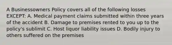 A Businessowners Policy covers all of the following losses EXCEPT: A. Medical payment claims submitted within three years of the accident B. Damage to premises rented to you up to the policy's sublimit C. Host liquor liability issues D. Bodily injury to others suffered on the premises