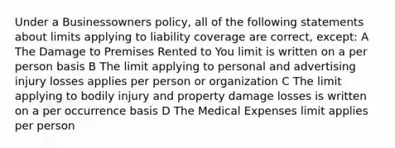 Under a Businessowners policy, all of the following statements about limits applying to liability coverage are correct, except: A The Damage to Premises Rented to You limit is written on a per person basis B The limit applying to personal and advertising injury losses applies per person or organization C The limit applying to bodily injury and property damage losses is written on a per occurrence basis D The Medical Expenses limit applies per person