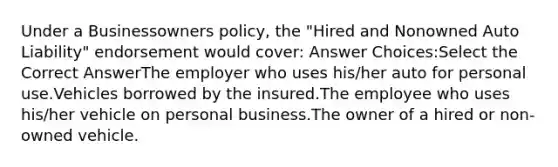 Under a Businessowners policy, the "Hired and Nonowned Auto Liability" endorsement would cover: Answer Choices:Select the Correct AnswerThe employer who uses his/her auto for personal use.Vehicles borrowed by the insured.The employee who uses his/her vehicle on personal business.The owner of a hired or non-owned vehicle.