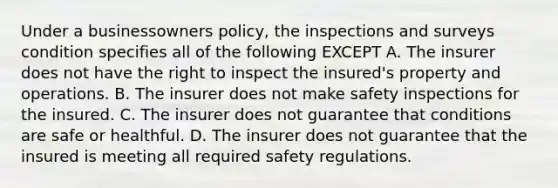 Under a businessowners policy, the inspections and surveys condition specifies all of the following EXCEPT A. The insurer does not have the right to inspect the insured's property and operations. B. The insurer does not make safety inspections for the insured. C. The insurer does not guarantee that conditions are safe or healthful. D. The insurer does not guarantee that the insured is meeting all required safety regulations.