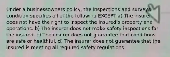 Under a businessowners policy, the inspections and surveys condition specifies all of the following EXCEPT a) The insurer does not have the right to inspect the insured's property and operations. b) The insurer does not make safety inspections for the insured. c) The insurer does not guarantee that conditions are safe or healthful. d) The insurer does not guarantee that the insured is meeting all required safety regulations.