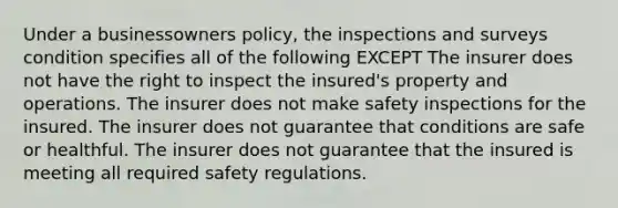 Under a businessowners policy, the inspections and surveys condition specifies all of the following EXCEPT The insurer does not have the right to inspect the insured's property and operations. The insurer does not make safety inspections for the insured. The insurer does not guarantee that conditions are safe or healthful. The insurer does not guarantee that the insured is meeting all required safety regulations.