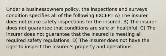 Under a businessowners policy, the inspections and surveys condition specifies all of the following EXCEPT A) The insurer does not make safety inspections for the insured. B) The insurer does not guarantee that conditions are safe or healthful. C) The insurer does not guarantee that the insured is meeting all required safety regulations. D) The insurer does not have the right to inspect the insured's property and operations.