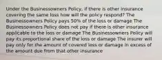 Under the Businessowners Policy, if there is other insurance covering the same loss how will the policy respond? The Businessowners Policy pays 50% of the loss or damage The Businessowners Policy does not pay if there is other insurance applicable to the loss or damage The Businessowners Policy will pay its proportional share of the loss or damage The insurer will pay only for the amount of covered loss or damage in excess of the amount due from that other insurance