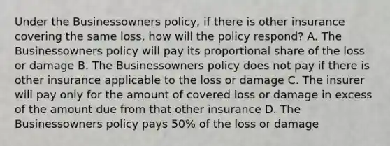 Under the Businessowners policy, if there is other insurance covering the same loss, how will the policy respond? A. The Businessowners policy will pay its proportional share of the loss or damage B. The Businessowners policy does not pay if there is other insurance applicable to the loss or damage C. The insurer will pay only for the amount of covered loss or damage in excess of the amount due from that other insurance D. The Businessowners policy pays 50% of the loss or damage