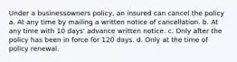 Under a businessowners policy, an insured can cancel the policy a. At any time by mailing a written notice of cancellation. b. At any time with 10 days' advance written notice. c. Only after the policy has been in force for 120 days. d. Only at the time of policy renewal.