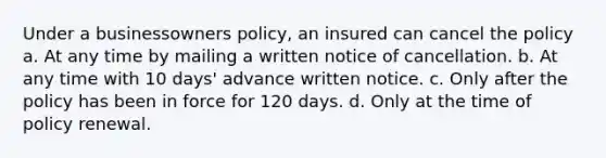 Under a businessowners policy, an insured can cancel the policy a. At any time by mailing a written notice of cancellation. b. At any time with 10 days' advance written notice. c. Only after the policy has been in force for 120 days. d. Only at the time of policy renewal.