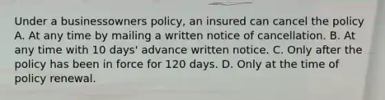 Under a businessowners policy, an insured can cancel the policy A. At any time by mailing a written notice of cancellation. B. At any time with 10 days' advance written notice. C. Only after the policy has been in force for 120 days. D. Only at the time of policy renewal.