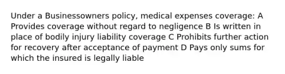 Under a Businessowners policy, medical expenses coverage: A Provides coverage without regard to negligence B Is written in place of bodily injury liability coverage C Prohibits further action for recovery after acceptance of payment D Pays only sums for which the insured is legally liable