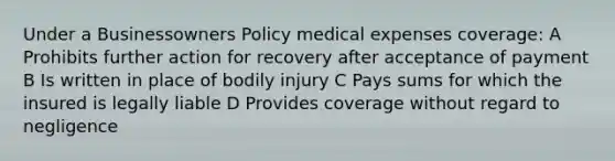 Under a Businessowners Policy medical expenses coverage: A Prohibits further action for recovery after acceptance of payment B Is written in place of bodily injury C Pays sums for which the insured is legally liable D Provides coverage without regard to negligence