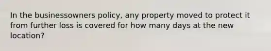 In the businessowners policy, any property moved to protect it from further loss is covered for how many days at the new location?