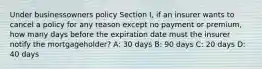 Under businessowners policy Section I, if an insurer wants to cancel a policy for any reason except no payment or premium, how many days before the expiration date must the insurer notify the mortgageholder? A: 30 days B: 90 days C: 20 days D: 40 days