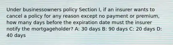 Under businessowners policy Section I, if an insurer wants to cancel a policy for any reason except no payment or premium, how many days before the expiration date must the insurer notify the mortgageholder? A: 30 days B: 90 days C: 20 days D: 40 days