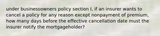 under businessowners policy section I, if an insurer wants to cancel a policy for any reason except nonpayment of premium, how many days before the effective cancellation date must the insurer notify the mortgageholder?