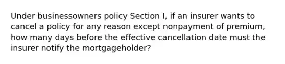 Under businessowners policy Section I, if an insurer wants to cancel a policy for any reason except nonpayment of premium, how many days before the effective cancellation date must the insurer notify the mortgageholder?