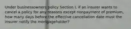 Under businessowners policy Section I, if an insurer wants to cancel a policy for any reasons except nonpayment of premium, how many days before the effective cancellation date must the insurer notify the mortgageholder?