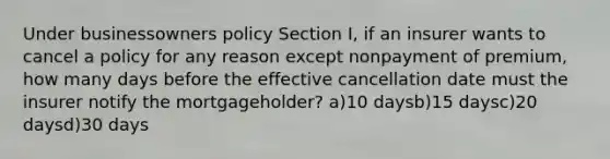 Under businessowners policy Section I, if an insurer wants to cancel a policy for any reason except nonpayment of premium, how many days before the effective cancellation date must the insurer notify the mortgageholder? a)10 daysb)15 daysc)20 daysd)30 days