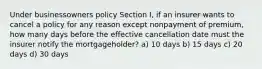 Under businessowners policy Section I, if an insurer wants to cancel a policy for any reason except nonpayment of premium, how many days before the effective cancellation date must the insurer notify the mortgageholder? a) 10 days b) 15 days c) 20 days d) 30 days